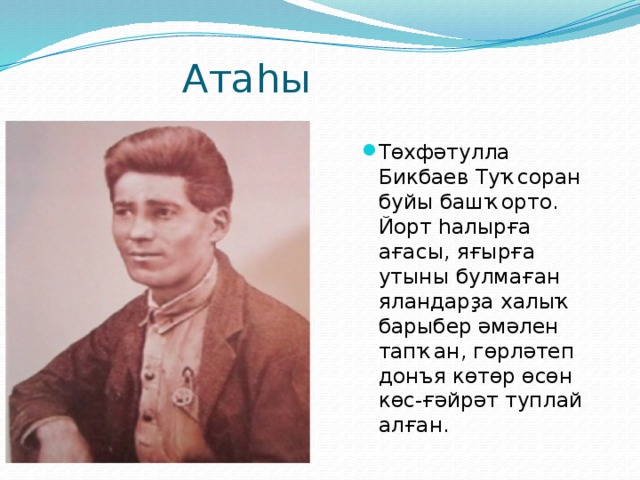  Атаһы Төхфәтулла Бикбаев Туҡсоран буйы башҡорто. Йорт һалырға ағасы, яғырға утыны булмаған яландарҙа халыҡ барыбер әмәлен тапҡан, гөрләтеп донъя көтөр өсөн көс-ғәйрәт туплай алған. 