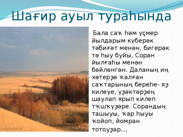 Шағир ауыл тураһында  Бала саҡ һәм үҫмер йылдарым күберәк тәбиғәт менән, бигерәк тә һыу буйы, Соран йылғаһы менән бәйләнгән. Даланың иң хәтерҙә ҡалған саҡтарының береһе- яҙ килеүе, үҙәктәрҙең шаулап ярып килеп тҡшҡүҙәре. Сорандың ташыуы, ҡар һыуы ҡойоп, йомран тотоуҙар … 