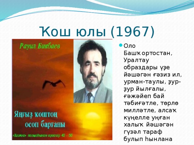 Ҡош юлы (1967) Оло Башҡортостан, Уралтау образдары үҙе йәшәгән ғәзиз ил, урман-таулы, ҙур-ҙур йылғалы, ғәжәйеп бай тәбиғәтле, төрлө милләтле, алсаҡ күңелле уңған халыҡ йәшәгән гүзәл тараф булып һынлана 