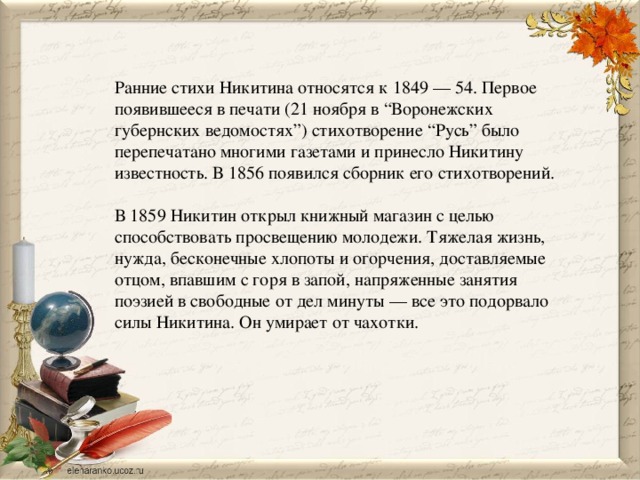 Ранние стихи Никитина относятся к 1849 — 54. Первое появившееся в печати (21 ноября в “Воронежских губернских ведомостях”) стихотворение “Русь” было перепечатано многими газетами и принесло Никитину известность. В 1856 появился сборник его стихотворений. В 1859 Никитин открыл книжный магазин с целью способствовать просвещению молодежи. Тяжелая жизнь, нужда, бесконечные хлопоты и огорчения, доставляемые отцом, впавшим с горя в запой, напряженные занятия поэзией в свободные от дел минуты — все это подорвало силы Никитина. Он умирает от чахотки. 