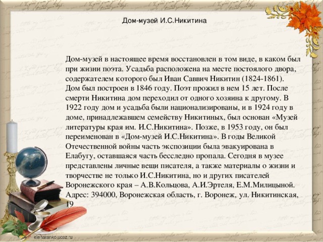 Дом-музей И.С.Никитина   Дом-музей в настоящее время восстановлен в том виде, в каком был при жизни поэта. Усадьба расположена на месте постоялого двора, содержателем которого был Иван Саввич Никитин (1824-1861). Дом был построен в 1846 году. Поэт прожил в нем 15 лет. После смерти Никитина дом переходил от одного хозяина к другому. В 1922 году дом и усадьба были национализированы, и в 1924 году в доме, принадлежавшем семейству Никитиных, был основан «Музей литературы края им. И.С.Никитина». Позже, в 1953 году, он был переименован в «Дом-музей И.С.Никитина». В годы Великой Отечественной войны часть экспозиции была эвакуирована в Елабугу, оставшаяся часть бесследно пропала. Сегодня в музее представлены личные вещи писателя, а также материалы о жизни и творчестве не только И.С.Никитина, но и других писателей Воронежского края – А.В.Кольцова, А.И.Эртеля, Е.М.Милицыной. Адрес: 394000, Воронежская область, г. Воронеж, ул. Никитинская, 19 