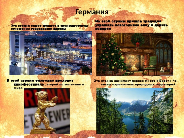 Германия Эта страна самое мощное в экономическом отношении государство Европы Из этой страны пришла традиция украшать новогоднюю елку и дарить подарки Эта страна занимает первое место в Европе по числу охраняемых природных территорий. В этой стране ежегодно проходит кинофестиваль , второй по величине в мире 