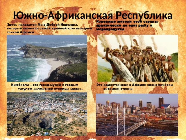 Южно-Африканская Республика Здесь находится Мыс Доброй Надежды, который является самой крайней юго-западной точкой Африки Коренные жители этой страны практически не едят рыбу и морепродукты Это единственная в Африке экономически развитая страна Кимберли – это город-музей с гордым титулом «алмазной столицы мира». 