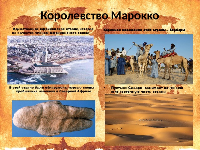 Королевство Марокко   Единственная африканская страна,которая не является членом Африканского союза  Коренное население этой страны - берберы Пустыня Сахара занимает почти всю юго-восточную часть страны  В этой стране были обнаружены первые следы пребывания человека в Северной Африке 