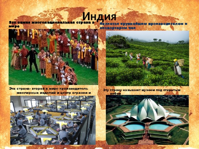 Индия Это самая многонациональная страна в мире Является крупнейшим производителем и экспортером чая Эта страна- второй в мире производитель ювелирных изделий и центр огранки и шлифовки алмазов. Эту страну называют музеем под открытым небом 