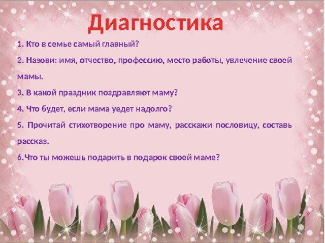 Диагностика 1. Кто в семье самый главный? 2. Назови: имя, отчество, профессию, место работы, увлечение своей мамы. 3. В какой праздник поздравляют маму? 4. Что будет, если мама уедет надолго? 5. Прочитай стихотворение про маму, расскажи пословицу, составь рассказ. 6.Что ты можешь подарить в подарок своей маме? 