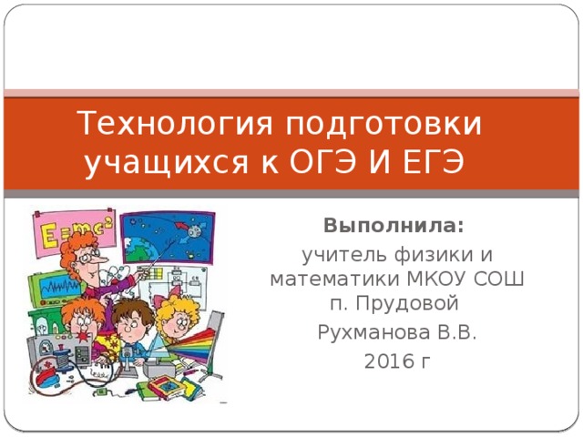 Технология подготовки учащихся к ОГЭ И ЕГЭ Выполнила: учитель физики и математики МКОУ СОШ п. Прудовой Рухманова В.В. 2016 г 