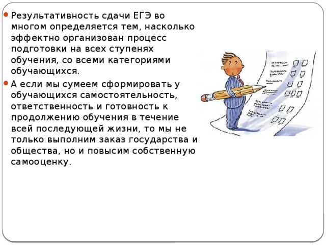 Результативность сдачи ЕГЭ во многом определяется тем, насколько эффектно организован процесс подготовки на всех ступенях обучения, со всеми категориями обучающихся. А если мы сумеем сформировать у обучающихся самостоятельность, ответственность и готовность к продолжению обучения в течение всей последующей жизни, то мы не только выполним заказ государства и общества, но и повысим собственную самооценку. 