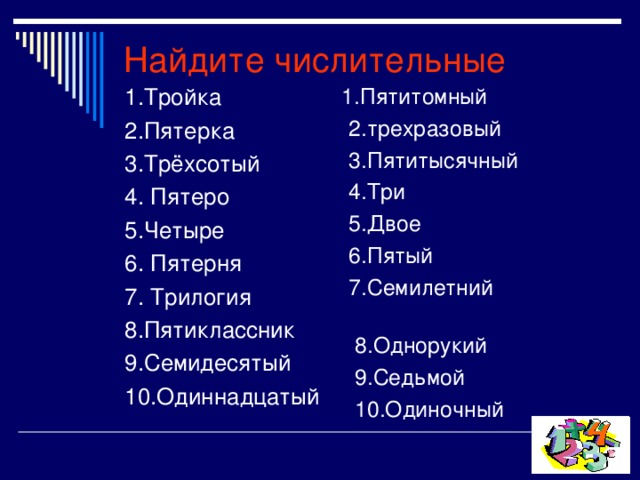 Найдите числительные  1.Пятитомный  2.трехразовый  3.Пятитысячный  4.Три  5.Двое  6.Пятый  7.Семилетний  8.Однорукий  9.Седьмой  10.Одиночный 1.Тройка 2.Пятерка 3.Трёхсотый 4. Пятеро 5.Четыре 6. Пятерня 7. Трилогия 8.Пятиклассник 9.Семидесятый 10.Одиннадцатый   