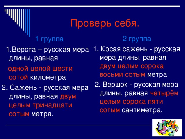 Проверь себя. 2 группа 1. Косая сажень - русская мера длины, равная двум целым сорока восьми сотым метра  2.  Вершок - русская мера длины, равная четырём целым сорока пяти сотым сантиметра.   1 группа  1.Верста – русская мера длины, равная  одной целой шести сотой километра 2. Сажень - русская мера длины, равная двум целым тринадцати сотым метра. 