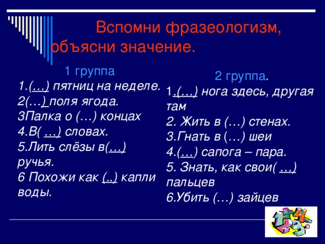  Вспомни фразеологизм, объясни значение. 1 группа 1.( …) пятниц на неделе. 2(… ) поля ягода. 3Палка о (…) концах 4.В( …) словах. 5.Лить слёзы в( …) ручья. 6 Похожи как (..) капли воды. 2 группа . 1 .(…) нога здесь, другая там 2. Жить в (…) стенах. 3.Гнать в (… ) шеи 4.( … ) сапога – пара. 5. Знать, как свои( …) пальцев 6.Убить (…) зайцев 