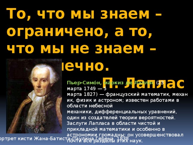 То, что мы знаем – ограничено, а то, что мы не знаем – бесконечно. П. Лаплас Пьер-Симо́н, маркиз де Лапла́с  (23 марта 1749 — 5 марта 1827) — французский математик, механик, физик и астроном; известен работами в области небесной механики, дифференциальных уравнений, один из создателей теории вероятностей. Заслуги Лапласа в области чистой и прикладной математики и особенно в астрономии громадны: он усовершенствовал почти все разделы этих наук. Портрет кисти Жана-Батиста-Паулина Герена, 1838