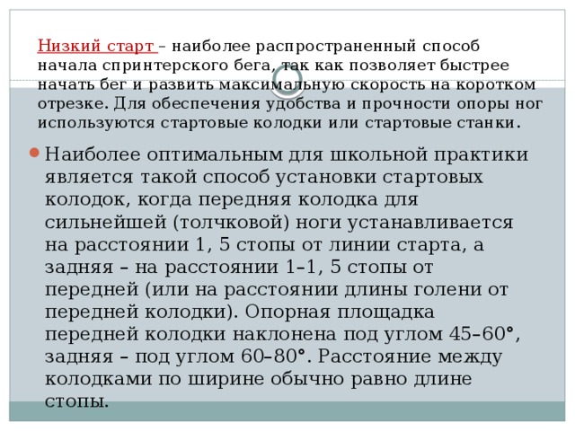 Низкий старт  – наиболее распространенный способ начала спринтерского бега, так как позволяет быстрее начать бег и развить максимальную скорость на коротком отрезке. Для обеспечения удобства и прочности опоры ног используются стартовые колодки или стартовые станки. Наиболее оптимальным для школьной практики является такой способ установки стартовых колодок, когда передняя колодка для сильнейшей (толчковой) ноги устанавливается на расстоянии 1, 5 стопы от линии старта, а задняя – на расстоянии 1–1, 5 стопы от передней (или на расстоянии длины голени от передней колодки). Опорная площадка передней колодки наклонена под углом 45–60°, задняя – под углом 60–80°. Расстояние между колодками по ширине обычно равно длине стопы. 