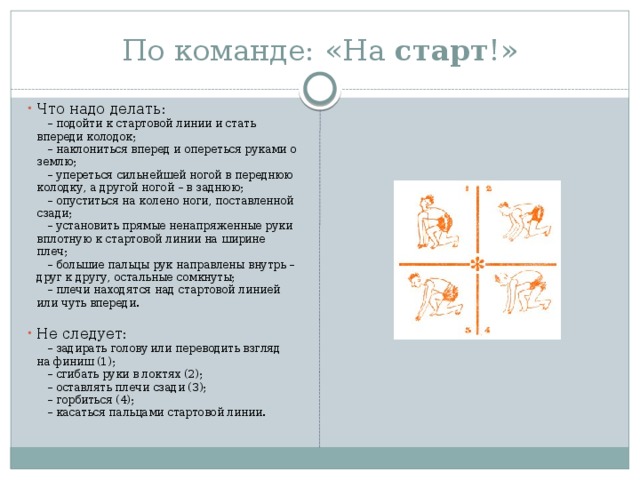 По команде: «На  старт !» Что надо делать:      – подойти к стартовой линии и стать впереди колодок;      – наклониться вперед и опереться руками о землю;      – упереться сильнейшей ногой в переднюю колодку, а другой ногой – в заднюю;      – опуститься на колено ноги, поставленной сзади;      – установить прямые ненапряженные руки вплотную к стартовой линии на ширине плеч;      – большие пальцы рук направлены внутрь – друг к другу, остальные сомкнуты;      – плечи находятся над стартовой линией или чуть впереди.   Не следует:      – задирать голову или переводить взгляд на финиш (1);      – сгибать руки в локтях (2);      – оставлять плечи сзади (3);      – горбиться (4);      – касаться пальцами стартовой линии. 