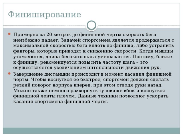 Финиширование Примерно за 20 метров до финишной черты скорость бега неизбежно падает. Задачей спортсмена является продержаться с максимальной скоростью бега вплоть до финиша, либо устранить факторы, которые приводят к снижению скорости. Когда мышцы утомляются, длина бегового шага уменьшается. Поэтому, ближе к финишу, рекомендуется повысить частоту шага – это осуществляется увеличением интенсивности движения рук. Завершение дистанции происходит в момент касания финишной черты. Чтобы коснуться ее быстрее, спортсмен должен сделать резкий поворот корпуса вперед, при этом отводя руки назад. Можно также немного развернуть туловище вбок и коснуться финишной ленты плечом. Данные техники позволяют ускорить касания спортсмена финишной черты. 