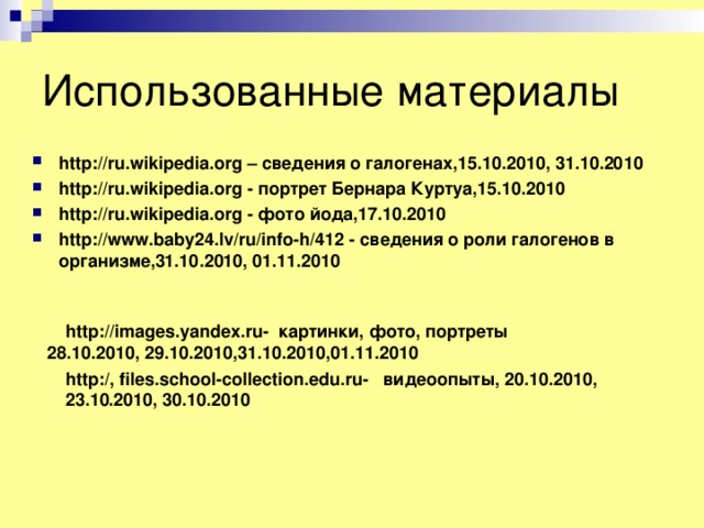 Использованные материалы http://ru.wikipedia.org – сведения о галогенах,15.10.2010, 31.10.2010 http://ru.wikipedia.org - портрет Бернара Куртуа,15.10.2010 http://ru.wikipedia.org - фото йода,17.10.2010 http://www.baby24.lv/ru/info-h/412 - сведения о роли галогенов в организме,31.10.2010, 01.11.2010  http://images.yandex.ru- картинки, фото, портреты 28.10.2010, 29.10.2010,31.10.2010,01.11.2010 http:/, files.school-collection.edu.ru- видеоопыты, 20.10.2010, 23.10.2010, 30.10.2010 