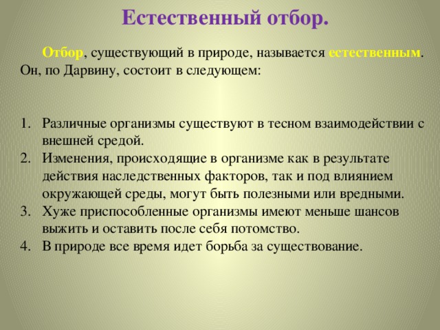 Естественный отбор.  Отбор , существующий в природе, называется естественным . Он, по Дарвину, состоит в следующем: Различные организмы существуют в тесном взаимодействии с внешней средой. Изменения, происходящие в организме как в результате действия наследственных факторов, так и под влиянием окружающей среды, могут быть полезными или вредными. Хуже приспособленные организмы имеют меньше шансов выжить и оставить после себя потомство. В природе все время идет борьба за существование. 