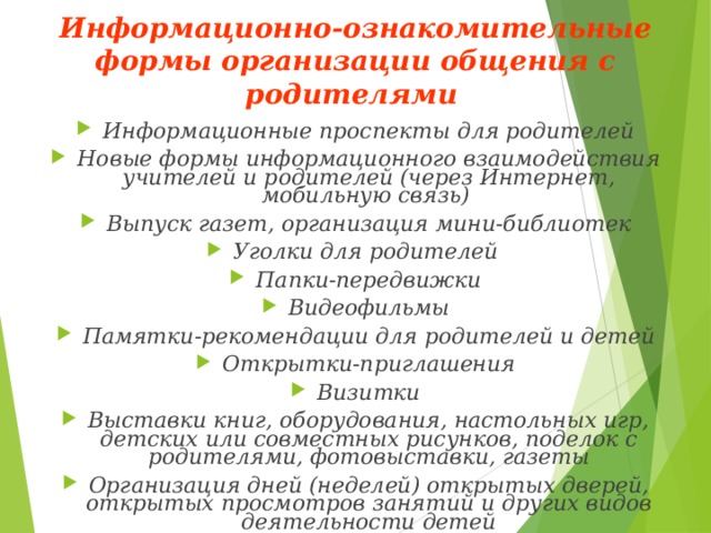 Информационно-ознакомительные формы организации общения с родителями  Информационные проспекты для родителей Новые формы информационного взаимодействия учителей и родителей (через Интернет, мобильную связь) Выпуск газет, организация мини-библиотек Уголки для родителей Папки-передвижки Видеофильмы Памятки-рекомендации для родителей и детей Открытки-приглашения Визитки Выставки книг, оборудования, настольных игр, детских или совместных рисунков, поделок с родителями, фотовыставки, газеты Организация дней (неделей) открытых дверей, открытых просмотров занятий и других видов деятельности детей  