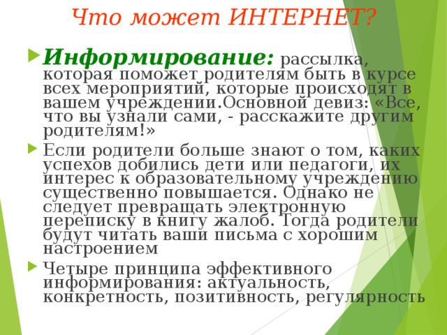 Что может ИНТЕРНЕТ? Информирование:  рассылка, которая поможет родителям быть в курсе всех мероприятий, которые происходят в вашем учреждении.Основной девиз: «Все, что вы узнали сами, - расскажите другим родителям!» Если родители больше знают о том, каких успехов добились дети или педагоги, их интерес к образовательному учреждению существенно повышается. Однако не следует превращать электронную переписку в книгу жалоб. Тогда родители будут читать ваши письма с хорошим настроением Четыре принципа эффективного информирования: актуальность, конкретность, позитивность, регулярность 