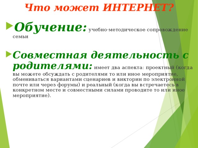 Что может ИНТЕРНЕТ? Обучение:  учебно-методическое сопровождение семьи Совместная деятельность с родителями: имеет два аспекта: проектный (когда вы можете обсуждать с родителями то или иное мероприятие, обмениваться вариантами сценариев и викторин по электронной почте или через форумы) и реальный (когда вы встречаетесь в конкретном месте и совместными силами проводите то или иное мероприятие). 
