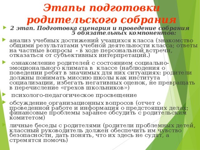 Этапы подготовки родительского собрания   2 этап. Подготовка сценария и проведение собрания 5 обязательных компонентов: анализ учебных достижений учащихся класса (знакомство общими результатами учебной деятельности класса; ответы на частные вопросы - в ходе персональной встречи, отказаться от субъективных интерпретаций.)  ознакомление родителей с состоянием социально- эмоционального климата в классе (наблюдения о поведении ребят в значимых для них ситуациях: родители должны понимать миссию школы как института социализации, избегать негативных оценок, не превращать в перечисление «грехов школьников»)  психолого-педагогическое просвещение обсуждение организационных вопросов (отчет о проведенной работе и информация о предстоящих делах; финансовые проблемы заранее обсудить с родительским комитетом) личные беседы с родителями (родители проблемных детей, классный руководитель должен обеспечить им чувство безопасности, дать понять, что их здесь не судят, а стремятся помочь) 