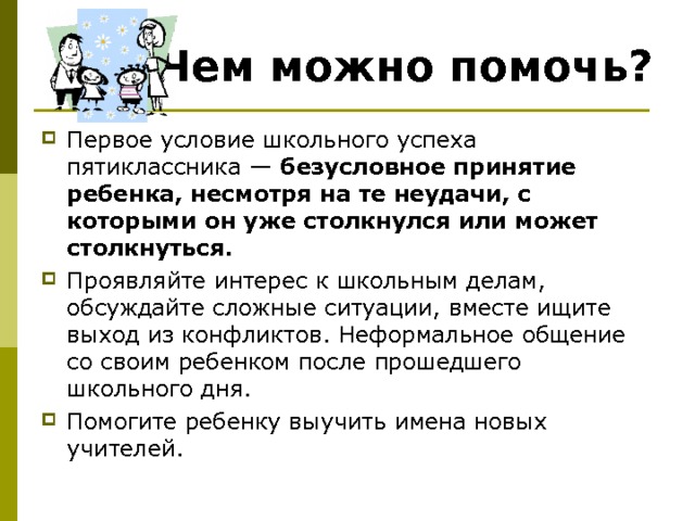 Чем можно помочь? Первое условие школьного успеха пятиклассника — безусловное принятие ребенка, несмотря на те неудачи, с которыми он уже столкнулся или может столкнуться.  Проявляйте интерес к школьным делам, обсуждайте сложные ситуации, вместе ищите выход из конфликтов. Неформальное общение со своим ребенком после прошедшего школьного дня. Помогите ребенку выучить имена новых учителей.  