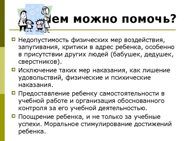 Чем можно помочь? Недопустимость физических мер воздействия, запугивания, критики в адрес ребенка, особенно в присутствии других людей (бабушек, дедушек, сверстников). Исключение таких мер наказания, как лишение удовольствий, физические и психические наказания. Предоставление ребенку самостоятельности в учебной работе и организация обоснованного контроля за его учебной деятельностью. Поощрение ребенка, и не только за учебные успехи. Моральное стимулирование достижений ребенка.  