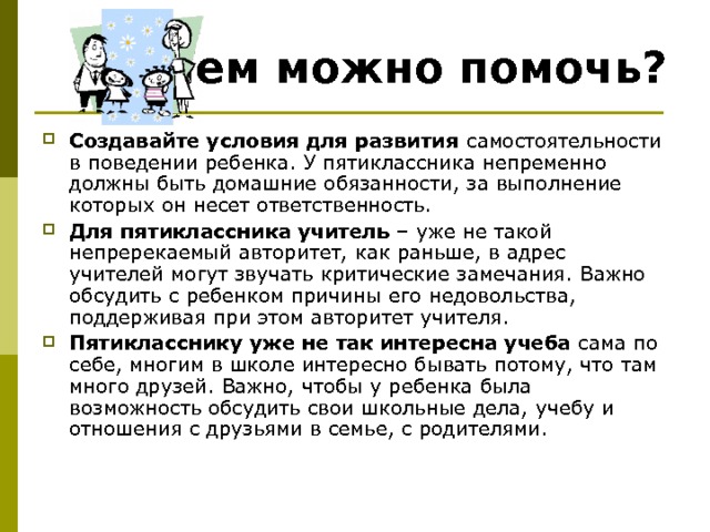 Чем можно помочь? Создавайте условия для развития самостоятельности в поведении ребенка. У пятиклассника непременно должны быть домашние обязанности, за выполнение которых он несет ответственность. Для пятиклассника учитель – уже не такой непререкаемый авторитет, как раньше, в адрес учителей могут звучать критические замечания. Важно обсудить с ребенком причины его недовольства, поддерживая при этом авторитет учителя. Пятикласснику уже не так интересна учеба сама по себе, многим в школе интересно бывать потому, что там много друзей. Важно, чтобы у ребенка была возможность обсудить свои школьные дела, учебу и отношения с друзьями в семье, с родителями. 