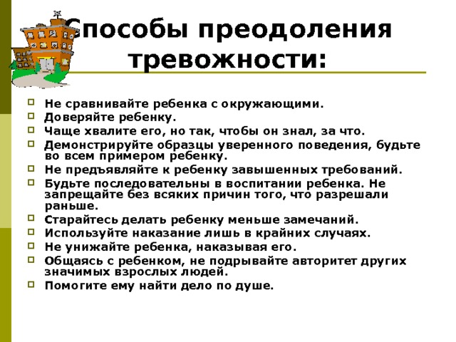 Способы преодоления тревожности:   Не сравнивайте ребенка с окружающими. Доверяйте ребенку. Чаще хвалите его, но так, чтобы он знал, за что. Демонстрируйте образцы уверенного поведения, будьте во всем примером ребенку. Не предъявляйте к ребенку завышенных требований. Будьте последовательны в воспитании ребенка. Не запрещайте без всяких причин того, что разрешали раньше. Старайтесь делать ребенку меньше замечаний. Используйте наказание лишь в крайних случаях. Не унижайте ребенка, наказывая его. Общаясь с ребенком, не подрывайте авторитет других значимых взрослых людей. Помогите ему найти дело по душе. 