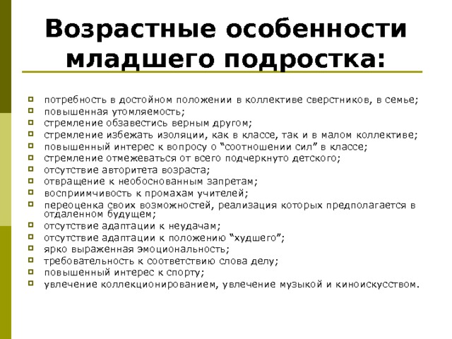 Возрастные особенности младшего подростка: потребность в достойном положении в коллективе сверстников, в семье; повышенная утомляемость; стремление обзавестись верным другом; стремление избежать изоляции, как в классе, так и в малом коллективе; повышенный интерес к вопросу о “соотношении сил” в классе; стремление отмежеваться от всего подчеркнуто детского; отсутствие авторитета возраста; отвращение к необоснованным запретам; восприимчивость к промахам учителей; переоценка своих возможностей, реализация которых предполагается в отдаленном будущем; отсутствие адаптации к неудачам; отсутствие адаптации к положению “худшего”; ярко выраженная эмоциональность; требовательность к соответствию слова делу; повышенный интерес к спорту; увлечение коллекционированием, увлечение музыкой и киноискусством. 