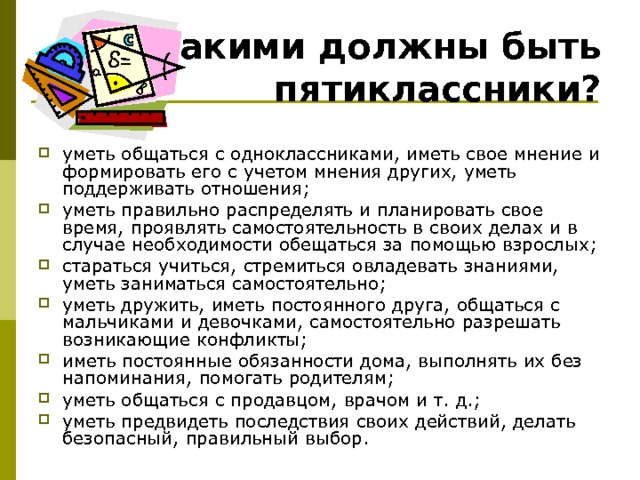 Какими должны быть пятиклассники? уметь общаться с одноклассниками, иметь свое мнение и формировать его с учетом мнения других, уметь поддерживать отношения; уметь правильно распределять и планировать свое время, проявлять самостоятельность в своих делах и в случае необходимости обещаться за помощью взрослых; стараться учиться, стремиться овладевать знаниями, уметь заниматься самостоятельно; уметь дружить, иметь постоянного друга, общаться с мальчиками и девочками, самостоятельно разрешать возникающие конфликты; иметь постоянные обязанности дома, выполнять их без напоминания, помогать родителям; уметь общаться с продавцом, врачом и т. д.; уметь предвидеть последствия своих действий, делать безопасный, правильный выбор. 