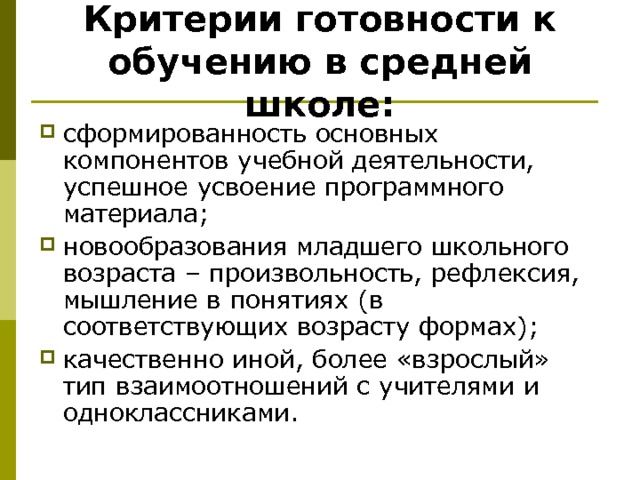 Критерии готовности к обучению в средней школе: сформированность основных компонентов учебной деятельности, успешное усвоение программного материала; новообразования младшего школьного возраста – произвольность, рефлексия, мышление в понятиях (в соответствующих возрасту формах); качественно иной, более «взрослый» тип взаимоотношений с учителями и одноклассниками. 