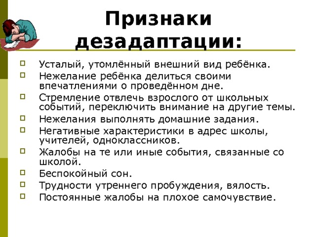 Признаки дезадаптации: Усталый, утомлённый внешний вид ребёнка. Нежелание ребёнка делиться своими впечатлениями о проведённом дне. Стремление отвлечь взрослого от школьных событий, переключить внимание на другие темы. Нежелания выполнять домашние задания. Негативные характеристики в адрес школы, учителей, одноклассников. Жалобы на те или иные события, связанные со школой. Беспокойный сон. Трудности утреннего пробуждения, вялость. Постоянные жалобы на плохое самочувствие. 