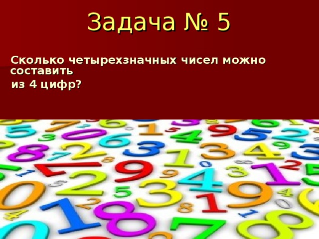 Задача № 5   Сколько четырехзначных чисел можно составить  из 4 цифр?   