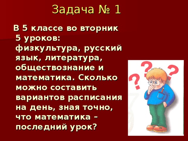 Задача  № 1  В 5 классе во вторник 5 уроков: физкультура, русский язык, литература, обществознание и математика. Сколько можно составить вариантов расписания на день, зная точно, что математика – последний урок? 