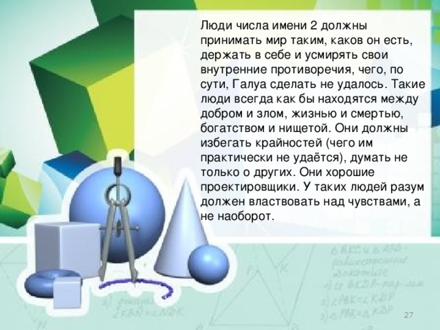 Люди числа имени 2 должны принимать мир таким, каков он есть, держать в себе и усмирять свои внутренние противоречия, чего, по сути, Галуа сделать не удалось. Такие люди всегда как бы находятся между добром и злом, жизнью и смертью, богатством и нищетой. Они должны избегать крайностей (чего им практически не удаётся), думать не только о других. Они хорошие проектировщики. У таких людей разум должен властвовать над чувствами, а не наоборот.  