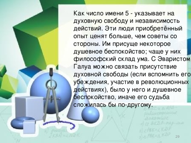 Как число имени 5 - указывает на духовную свободу и независимость действий. Эти люди приобретённый опыт ценят больше, чем советы со стороны. Им присуще некоторое душевное беспокойство; чаще у них философский склад ума. С Эваристом Галуа можно связать присутствие духовной свободы (если вспомнить его убеждения, участие в революционных действиях), было у него и душевное беспокойство, иначе его судьба сложилась бы по-другому.  