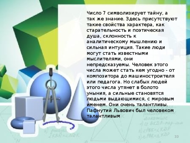 Число 7 символизирует тайну, а так же знание. Здесь присутствуют такие свойства характера, как старательность и поэтическая душа, склонность к аналитическому мышлению и сильная интуиция. Такие люди могут стать известными мыслителями, они непредсказуемы. Человек этого числа может стать кем угодно - от композитора до машиностроителя или педагога. Но слабых людей этого числа утянет в болото уныния, а сильные становятся людьми выдающимися, с мировым именем. Они очень талантливы. Пафнутий Львович был человеком талантливым  