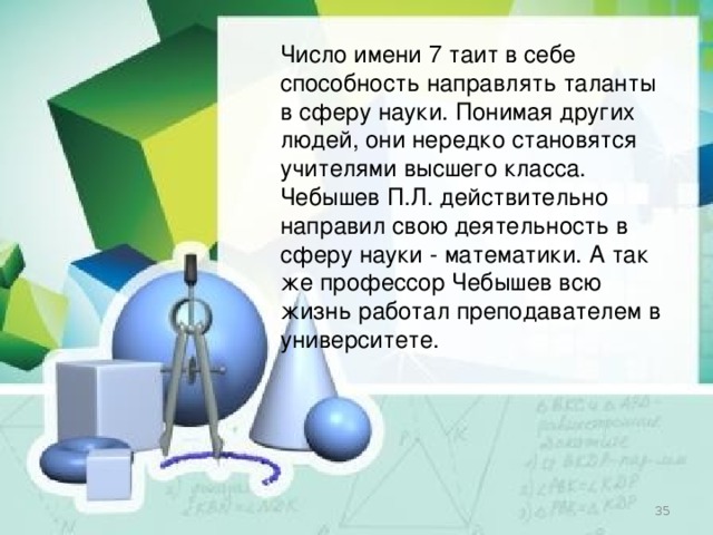 Число имени 7 таит в себе способность направлять таланты в сферу науки. Понимая других людей, они нередко становятся учителями высшего класса. Чебышев П.Л. действительно направил свою деятельность в сферу науки - математики. А так же профессор Чебышев всю жизнь работал преподавателем в университете.  