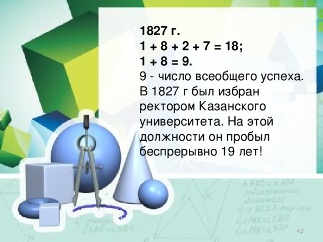 1827 г. 1 + 8 + 2 + 7 = 18; 1 + 8 = 9. 9 - число всеобщего успеха. В 1827 г был избран ректором Казанского университета. На этой должности он пробыл беспрерывно 19 лет!  