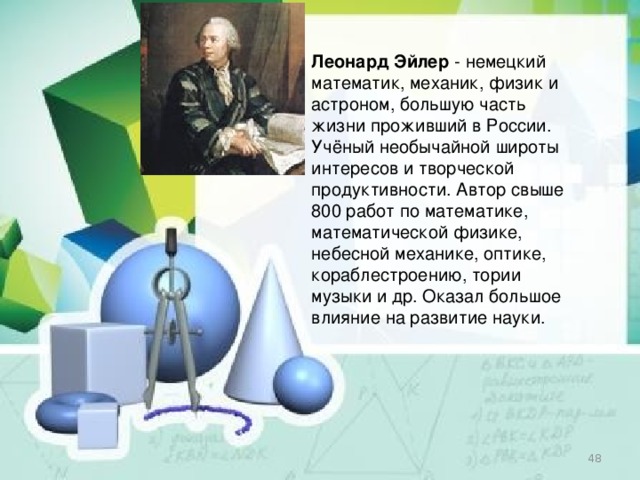 Леонард Эйлер   - немецкий математик, механик, физик и астроном, большую часть жизни проживший в России. Учёный необычайной широты интересов и творческой продуктивности. Автор свыше 800 работ по математике, математической физике, небесной механике, оптике, кораблестроению, тории музыки и др. Оказал большое влияние на развитие науки.  