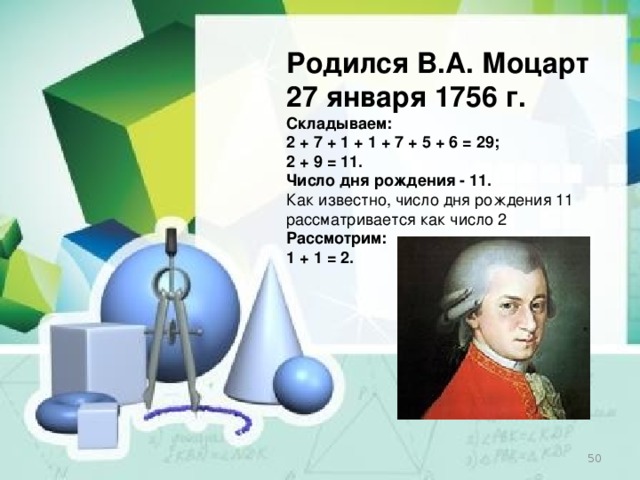 Родился В.А. Моцарт 27 января 1756 г. Складываем: 2 + 7 + 1 + 1 + 7 + 5 + 6 = 29; 2 + 9 = 11. Число дня рождения - 11. Как известно, число дня рождения 11 рассматривается как число 2 Рассмотрим: 1 + 1 = 2.  