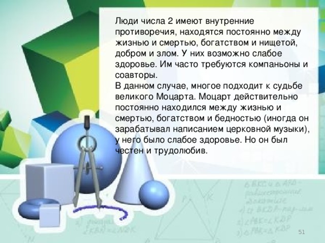 Люди числа 2 имеют внутренние противоречия, находятся постоянно между жизнью и смертью, богатством и нищетой, добром и злом. У них возможно слабое здоровье. Им часто требуются компаньоны и соавторы. В данном случае, многое подходит к судьбе великого Моцарта. Моцарт действительно постоянно находился между жизнью и смертью, богатством и бедностью (иногда он зарабатывал написанием церковной музыки), у него было слабое здоровье. Но он был честен и трудолюбив.  