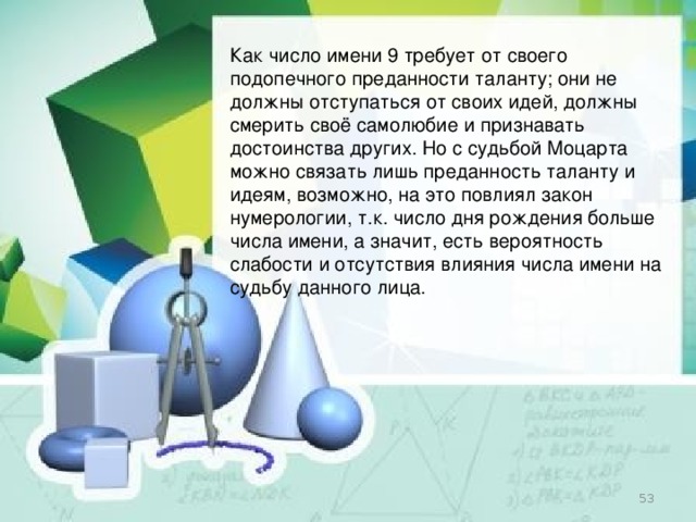 Как число имени 9 требует от своего подопечного преданности таланту; они не должны отступаться от своих идей, должны смерить своё самолюбие и признавать достоинства других. Но с судьбой Моцарта можно связать лишь преданность таланту и идеям, возможно, на это повлиял закон нумерологии, т.к. число дня рождения больше числа имени, а значит, есть вероятность слабости и отсутствия влияния числа имени на судьбу данного лица.   