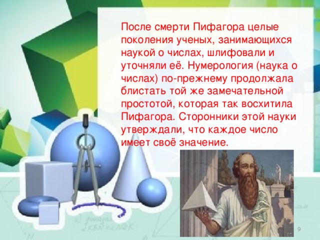 После смерти Пифагора целые поколения ученых, занимающихся наукой о числах, шлифовали и уточняли её. Нумерология (наука о числах) по-прежнему продолжала блистать той же замечательной простотой, которая так восхитила Пифагора. Сторонники этой науки утверждали, что каждое число имеет своё значение.  