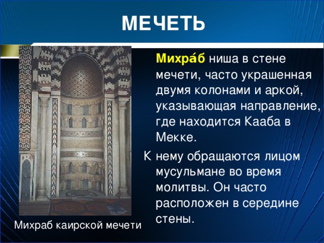 МЕЧЕТЬ  Михра́б ниша в стене мечети, часто украшенная двумя колонами и аркой, указывающая направление, где находится Кааба в Мекке. К нему обращаются лицом мусульмане во время молитвы. Он часто расположен в середине стены. Михраб каирской мечети 