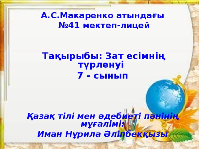 А.С.Макаренко атындағы № 41 мектеп-лицей        Тақырыбы: Зат есімнің түрленуі 7 - сынып       Қазақ тілі мен әдебиеті пәнінің мұғалімі: Иман Нұрила Әліпбекқызы     