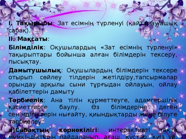 І. Тақырыбы : Зат есімнің түрленуі (қайталау/ашық сабақ). ІІ. Мақсаты : Білімділік : Оқушылардың «Зат есімнің түрленуі» тақырыптары бойынша алған білімдерін тексеру, пысықтау. Дамытушылық : Оқушылардың білімдерін тексере отырып сөйлеу тілдерін жетілдіру,тапсырмалар орындау арқылы сыни тұрғыдан ойлауын, ойлау қабілеттерін дамыту Тәрбиелік : Ана тілін құрметтеуге, адамгершілік қасиеттерге баулу. Өз білімдеріне деген сенімділіктерін нығайту, қиындықтарды жеңе білуге тәрбиелеу. а)Сабақтың көрнекілігі : интерактивті тақта мүмкіндіктерін пайдаланып, ағаш, құстар, киіз үй, кеспе қағаздары, семантикалық карта. 