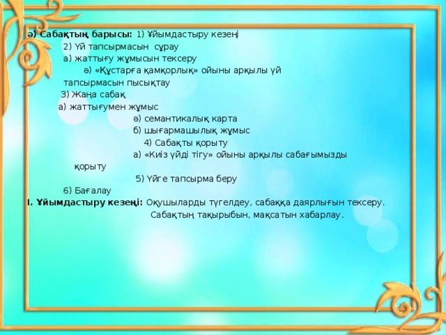 ә) Сабақтың барысы: 1) Ұйымдастыру кезеңі     2) Үй тапсырмасын сұрау     а) жаттығу жұмысын тексеру     ә) «Құстарға қамқорлық» ойыны арқылы үй     тапсырмасын пысықтау     3) Жаңа сабақ     а) жаттығумен жұмыс   ә) семантикалық карта   б) шығармашылық жұмыс   4) Сабақты қорыту   а) «Киіз үйді тігу» ойыны арқылы сабағымызды     қорыту     5) Үйге тапсырма беру     6 ) Бағалау І. Ұйымдастыру кезеңі: Оқушыларды түгелдеу, сабаққа даярлығын тексеру.  Сабақтың тақырыбын, мақсатын хабарлау. 