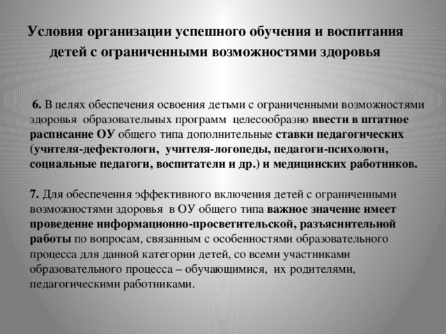 Условия организации успешного обучения и воспитания  детей с ограниченными возможностями здоровья  6. В целях обеспечения освоения детьми с ограниченными возможностями здоровья образовательных программ целесообразно ввести в штатное расписание ОУ общего типа дополнительные ставки педагогических (учителя-дефектологи, учителя-логопеды, педагоги-психологи, социальные педагоги, воспитатели и др.) и медицинских работников.   7. Для обеспечения эффективного включения детей с ограниченными возможностями здоровья в ОУ общего типа важное значение имеет проведение информационно-просветительской, разъяснительной работы по вопросам, связанным с особенностями образовательного процесса для данной категории детей, со всеми участниками образовательного процесса – обучающимися, их родителями, педагогическими работниками.   